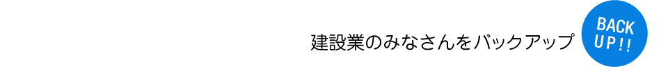 建設業のみなさんをバックアップ！